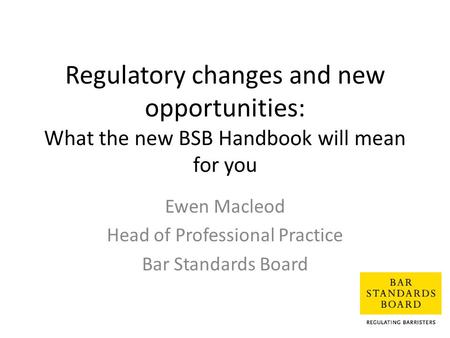 Regulatory changes and new opportunities: What the new BSB Handbook will mean for you Ewen Macleod Head of Professional Practice Bar Standards Board.