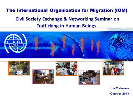 Civil Society Exchange & Networking Seminar on Trafficking in Human Beings The International Organization for Migration (IOM) Irina Todorova October 2013.