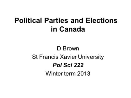 Political Parties and Elections in Canada D Brown St Francis Xavier University Pol Sci 222 Winter term 2013.