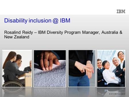 © 2010 IBM Corporation Disability IBM Rosalind Reidy – IBM Diversity Program Manager, Australia & New Zealand.