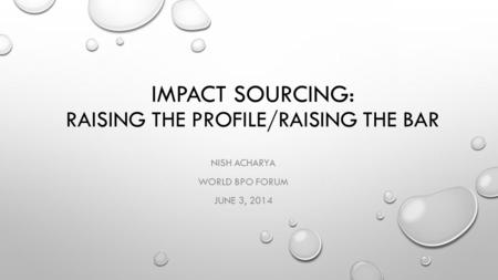 IMPACT SOURCING: RAISING THE PROFILE/RAISING THE BAR NISH ACHARYA WORLD BPO FORUM JUNE 3, 2014.