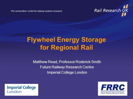 The universities’ centre for railway systems research Flywheel Energy Storage for Regional Rail Matthew Read, Professor Roderick Smith Future Railway Research.