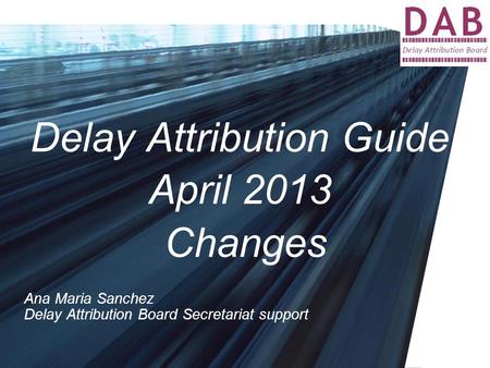 Delay Attribution Guide April 2013 Changes Ana Maria Sanchez Delay Attribution Board Secretariat support.