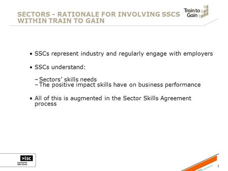 1 SECTORS - RATIONALE FOR INVOLVING SSCS WITHIN TRAIN TO GAIN SSCs represent industry and regularly engage with employers SSCs understand: –Sectors’ skills.