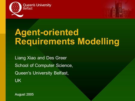 Agent-oriented Requirements Modelling Liang Xiao and Des Greer School of Computer Science, Queen's University Belfast, UK August 2005.