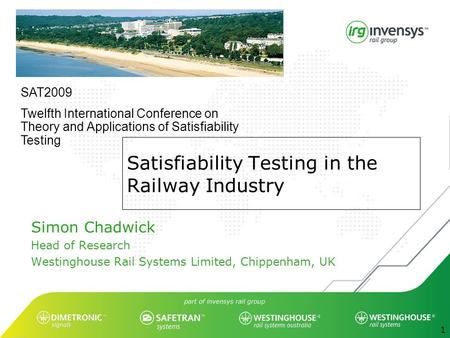 1 Satisfiability Testing in the Railway Industry Simon Chadwick Head of Research Westinghouse Rail Systems Limited, Chippenham, UK SAT2009 Twelfth International.