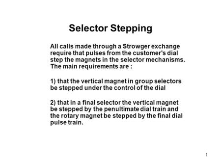 1 Selector Stepping All calls made through a Strowger exchange require that pulses from the customer's dial step the magnets in the selector mechanisms.