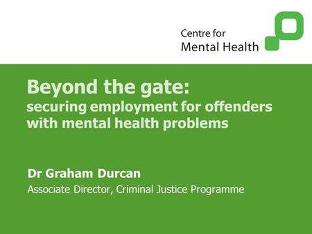 Beyond the gate: securing employment for offenders with mental health problems Dr Graham Durcan Associate Director, Criminal Justice Programme.