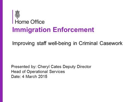 Immigration Enforcement Improving staff well-being in Criminal Casework Presented by: Cheryl Cates Deputy Director Head of Operational Services Date: 4.