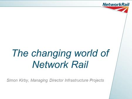 The changing world of Network Rail Simon Kirby, Managing Director Infrastructure Projects.
