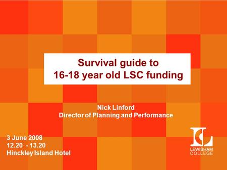 Survival guide to 16-18 year old LSC funding 3 June 2008 12.20 - 13.20 Hinckley Island Hotel Nick Linford Director of Planning and Performance.