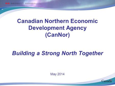 Canadian Northern Economic Development Agency (CanNor) May 2014 Building a Strong North Together.