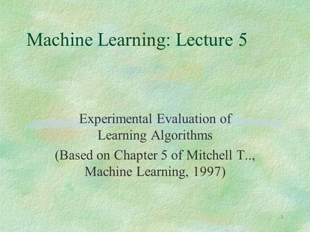 1 Machine Learning: Lecture 5 Experimental Evaluation of Learning Algorithms (Based on Chapter 5 of Mitchell T.., Machine Learning, 1997)
