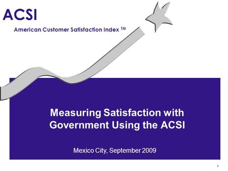 1 ACSI American Customer Satisfaction Index TM Measuring Satisfaction with Government Using the ACSI Mexico City, September 2009.