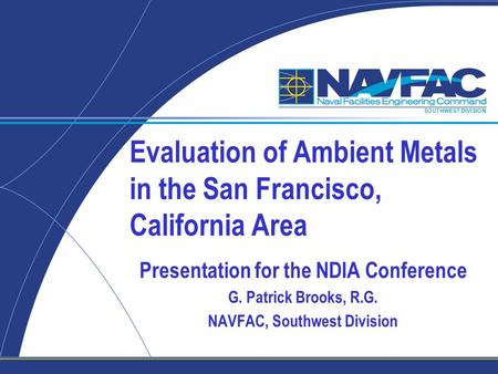 SOUTHWEST DIVISION Evaluation of Ambient Metals in the San Francisco, California Area Presentation for the NDIA Conference G. Patrick Brooks, R.G. NAVFAC,