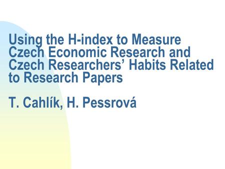 Using the H-index to Measure Czech Economic Research and Czech Researchers’ Habits Related to Research Papers T. Cahlík, H. Pessrová.