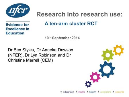 Research into research use: A ten-arm cluster RCT 10 th September 2014 Dr Ben Styles, Dr Anneka Dawson (NFER), Dr Lyn Robinson and Dr Christine Merrell.