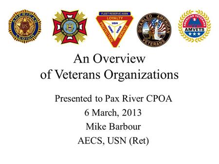 An Overview of Veterans Organizations Presented to Pax River CPOA 6 March, 2013 Mike Barbour AECS, USN (Ret)