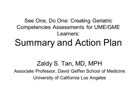 See One, Do One: Creating Geriatric Competencies Assessments for UME/GME Learners: Summary and Action Plan Zaldy S. Tan, MD, MPH Associate Professor, David.