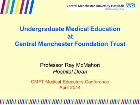 Undergraduate Medical Education at Central Manchester Foundation Trust Professor Ray McMahon Hospital Dean CMFT Medical Educators Conference April 2014.