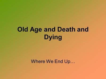 Old Age and Death and Dying Where We End Up…. Old Age The single greatest fear of old age was once considered the fear of DEATH.