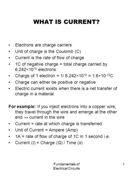 Fundamentals of Electrical Circuits 1 WHAT IS CURRENT? Electrons are charge carriers Unit of charge is the Coulomb (C) Current is the rate of flow of charge.
