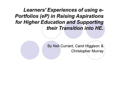 Learners' Experiences of using e- Portfolios (eP) in Raising Aspirations for Higher Education and Supporting their Transition into HE. By Neil Currant,