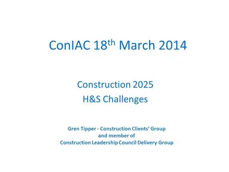 ConIAC 18 th March 2014 Construction 2025 H&S Challenges Gren Tipper - Construction Clients’ Group and member of Construction Leadership Council Delivery.