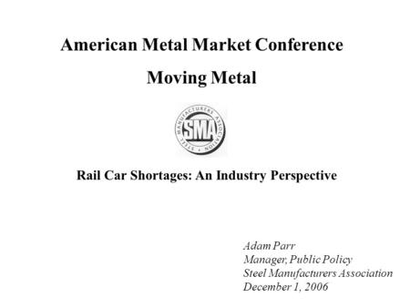 American Metal Market Conference Moving Metal Adam Parr Manager, Public Policy Steel Manufacturers Association December 1, 2006 Rail Car Shortages: An.