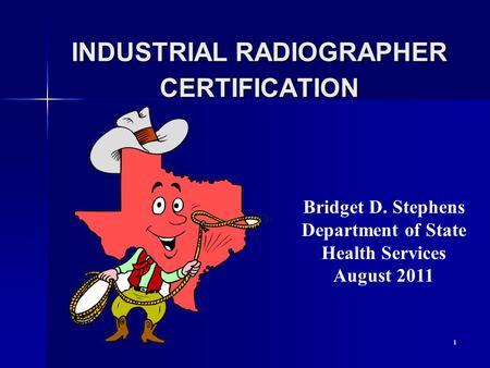 1 INDUSTRIAL RADIOGRAPHER CERTIFICATION Bridget D. Stephens Department of State Health Services August 2011.