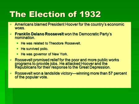 The Election of 1932  Americans blamed President Hoover for the country’s economic woes.  Franklin Delano Roosevelt won the Democratic Party’s nomination.