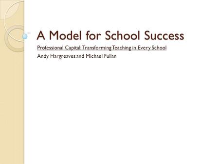 A Model for School Success Professional Capital: Transforming Teaching in Every School Andy Hargreaves and Michael Fullan.
