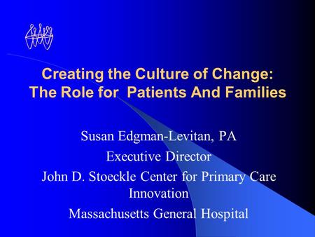 Creating the Culture of Change: The Role for Patients And Families Susan Edgman-Levitan, PA Executive Director John D. Stoeckle Center for Primary Care.