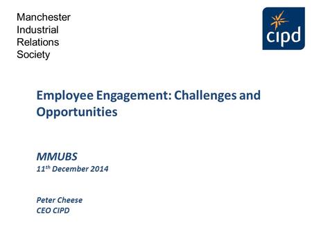Employee Engagement: Challenges and Opportunities MMUBS 11 th December 2014 Peter Cheese CEO CIPD Manchester Industrial Relations Society.