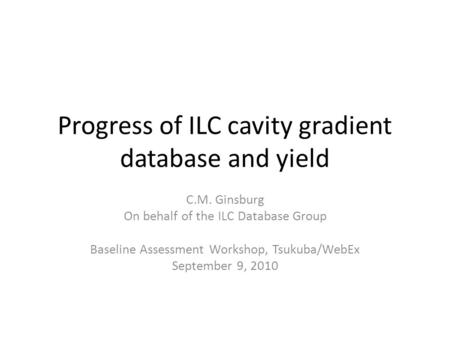 Progress of ILC cavity gradient database and yield C.M. Ginsburg On behalf of the ILC Database Group Baseline Assessment Workshop, Tsukuba/WebEx September.