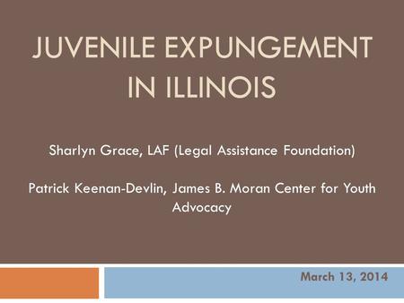JUVENILE EXPUNGEMENT IN ILLINOIS Sharlyn Grace, LAF (Legal Assistance Foundation) Patrick Keenan-Devlin, James B. Moran Center for Youth Advocacy March.