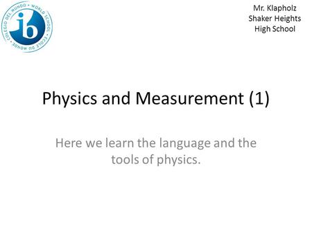 Physics and Measurement (1) Here we learn the language and the tools of physics. Mr. Klapholz Shaker Heights High School.