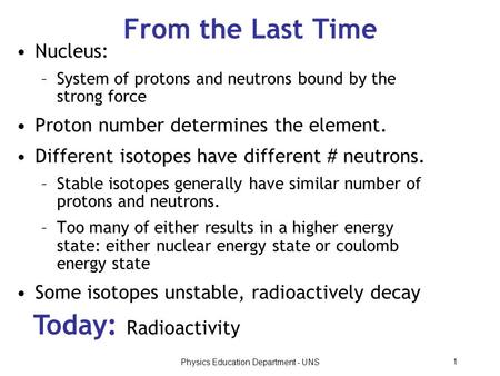 Physics Education Department - UNS 1 From the Last Time Today: Radioactivity Nucleus: –System of protons and neutrons bound by the strong force Proton.