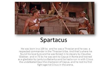 Spartacus He was born in a 109 bc and he was a Thracian and he was a respected commander in the Thracian tribe. And that’s where he found his love Sura.