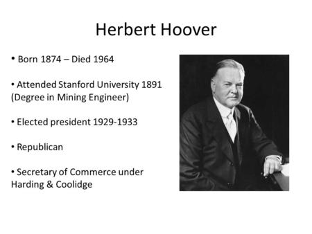 Herbert Hoover Born 1874 – Died 1964 Attended Stanford University 1891 (Degree in Mining Engineer) Elected president 1929-1933 Republican Secretary of.