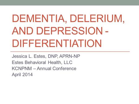 DEMENTIA, DELERIUM, AND DEPRESSION - DIFFERENTIATION Jessica L. Estes, DNP, APRN-NP Estes Behavioral Health, LLC KCNPNM – Annual Conference April 2014.