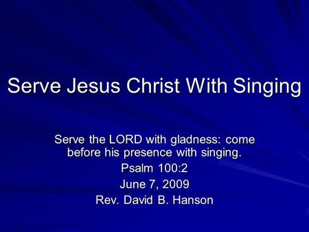 Serve Jesus Christ With Singing Serve the LORD with gladness: come before his presence with singing. Psalm 100:2 June 7, 2009 Rev. David B. Hanson.