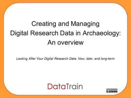 Creating and Managing Digital Research Data in Archaeology: An overview Looking After Your Digital Research Data: Now, later, and long-term.