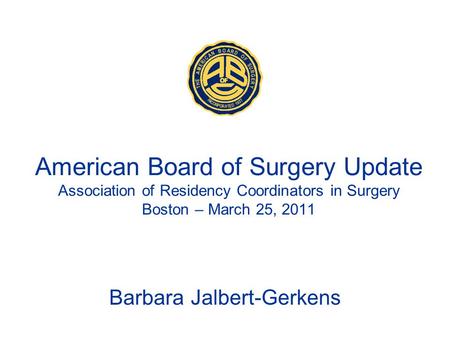 American Board of Surgery Update Association of Residency Coordinators in Surgery Boston – March 25, 2011 Barbara Jalbert-Gerkens.