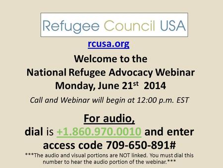 Welcome to the National Refugee Advocacy Webinar Monday, June 21 st 2014 rcusa.org Call and Webinar will begin at 12:00 p.m. EST For audio, dial is +1.860.970.0010.