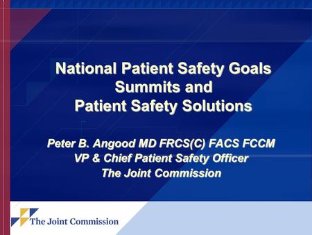 National Patient Safety Goals Summits and Patient Safety Solutions Peter B. Angood MD FRCS(C) FACS FCCM VP & Chief Patient Safety Officer The Joint Commission.