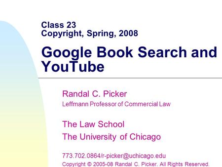 Class 23 Copyright, Spring, 2008 Google Book Search and YouTube Randal C. Picker Leffmann Professor of Commercial Law The Law School The University of.
