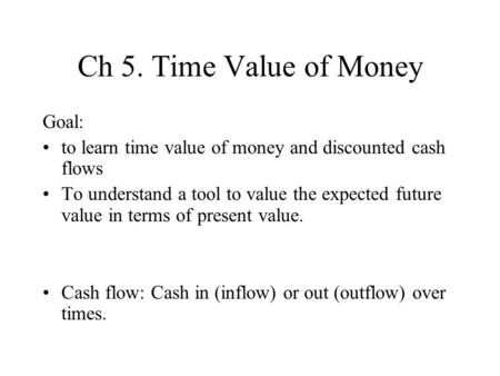 Ch 5. Time Value of Money Goal: to learn time value of money and discounted cash flows To understand a tool to value the expected future value in terms.