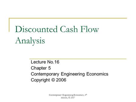 Contemporary Engineering Economics, 4 th edition, © 2007 Discounted Cash Flow Analysis Lecture No.16 Chapter 5 Contemporary Engineering Economics Copyright.