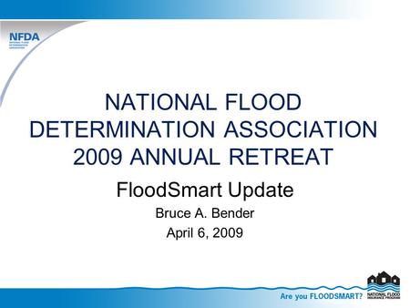 NATIONAL FLOOD DETERMINATION ASSOCIATION 2009 ANNUAL RETREAT FloodSmart Update Bruce A. Bender April 6, 2009.